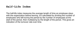 Half-Life Index
The half-life index measures the average length of time an employee stays
with the organization before leaving. It's calculated by dividing the number of
employees who left during the period by the number of employees at the
start of the period, then multiplying by the length of the period. This gives an
indication of the turnover rate over time.
 