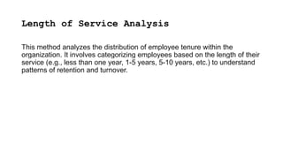 Length of Service Analysis
This method analyzes the distribution of employee tenure within the
organization. It involves categorizing employees based on the length of their
service (e.g., less than one year, 1-5 years, 5-10 years, etc.) to understand
patterns of retention and turnover.
 