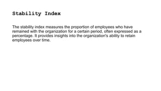 Stability Index
The stability index measures the proportion of employees who have
remained with the organization for a certain period, often expressed as a
percentage. It provides insights into the organization's ability to retain
employees over time.
 