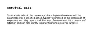 Survival Rate
Survival rate refers to the percentage of employees who remain with the
organization for a specified period, typically expressed as the percentage of
employees who stay beyond their first year of employment. It's a measure of
retention and can help identify factors influencing employee turnover.
 