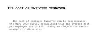 THE COST OF EMPLOYEE TURNOVER
The cost of employee turnover can be considerable.
The CIPD 2008 survey established that the average cost
per employee was £5,800, rising to £20,000 for senior
managers or directors.
 