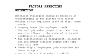 FACTORS AFFECTING
RETENTION
Retention strategies should be based on an
understanding of the factors that affect
whether or not employees leave or stay. These
include:
• company image (the employer brand)
• the employee value proposition – what the
employer offers in the shape of terms and
conditions of employment
• the effectiveness of recruitment, selection
and deployment (fitting people into jobs
that suit them
• leadership – ‘employees join companies and
leave managers’
• social factors (the extent to which
 