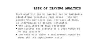 RISK OF LEAVING ANALYSIS
Risk analysis can be carried out by initially
identifying potential risk areas – the key
people who may leave and, for each of them,
as individuals or groups, estimate:
• the likelihood of this occurring
• how serious the effects of a loss would be
on the business
• the ease with which a replacement could be
made and the replacement costs
 