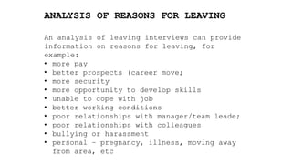 ANALYSIS OF REASONS FOR LEAVING
An analysis of leaving interviews can provide
information on reasons for leaving, for
example:
• more pay
• better prospects (career move;
• more security
• more opportunity to develop skills
• unable to cope with job
• better working conditions
• poor relationships with manager/team leade;
• poor relationships with colleagues
• bullying or harassment
• personal – pregnancy, illness, moving away
from area, etc
 