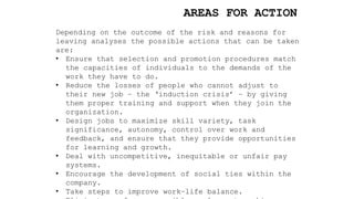 AREAS FOR ACTION
Depending on the outcome of the risk and reasons for
leaving analyses the possible actions that can be taken
are:
• Ensure that selection and promotion procedures match
the capacities of individuals to the demands of the
work they have to do.
• Reduce the losses of people who cannot adjust to
their new job – the ‘induction crisis’ – by giving
them proper training and support when they join the
organization.
• Design jobs to maximize skill variety, task
significance, autonomy, control over work and
feedback, and ensure that they provide opportunities
for learning and growth.
• Deal with uncompetitive, inequitable or unfair pay
systems.
• Encourage the development of social ties within the
company.
• Take steps to improve work–life balance.
 