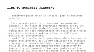 LINK TO BUSINESS PLANNING
Workforce planning is an integral part of business
planning.
• The strategic planning process defines projected
changes in the types of activities carried out by the
organization and the scale of those activities. It
identifies the core competencies the organization needs
to achieve its goals and therefore its skill and
behavioural requirements.
• Workforce planning interprets these plans in terms of
people requirements. But it may influence the business
strategy by drawing attention to ways in which people
could be developed and deployed more effectively to
further the achievement of business goals as well as
focusing on any problems that might have to be resolved
 