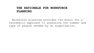 THE RATIONALE FOR WORKFORCE
PLANNING
Workforce planning provides the basis for a
systematic approach to assessing the number and
type of people needed by an organization.
 