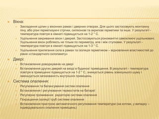  Вікна:
 Закладення щілин у віконних рамах і дверних отворах. Для цього застосовують монтажну
піну, або різні герметизуючі стрічки, силіконові та акрилові герметики та інше. У результаті -
температура повітря в кімнаті підвищується на 1-2 ° С.
 Ущільнення закривання вікон і дверей. Застосовуються різноманітні самоклеючі ущільнювачі.
Ущільнення вікон робляють не тільки по периметру, але і між стулками. У результаті -
температура повітря в кімнаті підвищується на 1-3 ° С.
 Ущільнення прилягання скла в рамах та ізоляція герметиком – відновлення властивостей до
рівня «стандартного склопакету»
 Двері:
 Встановлення доводжувачів на двері
 Встановлення других дверей на вході в будинок/ приміщення. В результаті - температура
повітря в приміщенні підвищується на 1-2 ° С, знижується рівень зовнішнього шуму і
зменшується загазованість внутрішніх приміщень.
 Система опалення:
 Регулювання та балансування систем опалення
 Встановлення і регулювання термостатів на батареї
 Регулярне промивання радіаторів системи опалення
 Покращення ізоляції труб системи опалення
 Встановлення пристрою автоматичного регулювання температури (на котлах, у випадку –
індивідувального опалення приміщень)
 