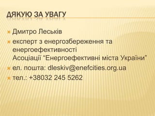 ДЯКУЮ ЗА УВАГУ
 Дмитро Леськів
 експерт з енергозбереження та
енергоефективності
Асоціації “Енергоефективні міста України”
 ел. пошта: dleskiv@enefcities.org.ua
 тел.: +38032 245 5262
 