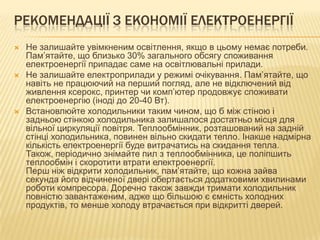РЕКОМЕНДАЦІЇ З ЕКОНОМІЇ ЕЛЕКТРОЕНЕРГІЇ
 Не залишайте увімкненим освітлення, якщо в цьому немає потреби.
Пам’ятайте, що близько 30% загального обсягу споживання
електроенергії припадає саме на освітлювальні прилади.
 Не залишайте електроприлади у режимі очікування. Пам’ятайте, що
навіть не працюючий на перший погляд, але не відключений від
живлення ксерокс, принтер чи комп’ютер продовжує споживати
електроенергію (іноді до 20-40 Вт).
 Встановлюйте холодильники таким чином, що б між стіною і
задньою стінкою холодильника залишалося достатньо місця для
вільної циркуляції повітря. Теплообмінник, розташований на задній
стінці холодильника, повинен вільно скидати тепло. Інакше надмірна
кількість електроенергії буде витрачатись на скидання тепла.
Також, періодично знімайте пил з теплообмінника, це поліпшить
теплообмін і скоротити втрати електроенергії.
Перш ніж відкрити холодильник, пам’ятайте, що кожна зайва
секунда його відчиненої двері обертається додатковими хвилинами
роботи компресора. Доречно також завжди тримати холодильник
повністю завантаженим, адже що більшою є ємність холодних
продуктів, то менше холоду втрачається при відкритті дверей.
 