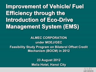 Improvement of Vehicle/ Fuel
Efficiency through the
Introduction of Eco-Drive
Management System (EMS)
                ALMEC CORPORATION
                  under MOEJ/GEC
 Feasibility Study Program on Bilateral Offset Credit
              Mechanism (BOCM) in 2012

                  23 August 2012
               Melia Hotel, Hanoi City
 