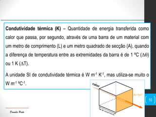 Daniela Pinto
Condutividade térmica (K) – Quantidade de energia transferida como
calor que passa, por segundo, através de uma barra de um material com
um metro de comprimento (L) e um metro quadrado de secção (A), quando
a diferença de temperatura entre as extremidades da barra é de 1 ºC (∆)
ou 1 K (∆T).
A unidade SI de condutividade térmica é W m-1 K-1, mas utiliza-se muito o
W m-1 ºC-1.
10
 