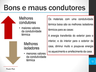 Daniela Pinto
Os materiais com uma condutividade
térmica baixa são os melhores isoladores
térmicos para as casas:
A energia transferida do exterior para o
interior, e do interior para o exterior da
casa, diminui muito e poupa-se energia
no aquecimento e arrefecimento da casa.
12
Bons e maus condutores
Melhores
condutores
• maiores valores
da condutividade
térmica
Melhores
isoladores
• menores valores
da condutividade
térmica
 