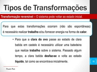Daniela Pinto
Tipos de Transformações
Para que estas transformações ocorram (não são espontâneas)
é necessário realizar trabalho e/ou fornecer energia na forma de calor.
• Para que a clara do ovo passe ao estado de clara
batida em castelo é necessário utilizar uma batedeira
que realize trabalho sobre o sistema. Passado algum
tempo, a clara batida desfaz-se e volta ao estado
líquido, tal como se encontrava inicialmente. 16
Transformação reversível – O sistema pode voltar ao estado inicial.
 
