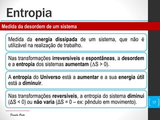 Daniela Pinto
Entropia
Medida da energia dissipada de um sistema, que não é
utilizável na realização de trabalho.
Nas transformações irreversíveis e espontâneas, a desordem
e a entropia dos sistemas aumentam (∆S > 0).
A entropia do Universo está a aumentar e a sua energia útil
está a diminuir.
Nas transformações reversíveis, a entropia do sistema diminui
(ΔS < 0) ou não varia (ΔS = 0 – ex: pêndulo em movimento). 17
Medida da desordem de um sistema
 