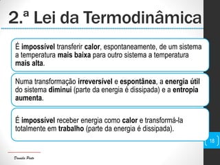 Daniela Pinto
2.ª Lei da Termodinâmica
É impossível transferir calor, espontaneamente, de um sistema
a temperatura mais baixa para outro sistema a temperatura
mais alta.
Numa transformação irreversível e espontânea, a energia útil
do sistema diminui (parte da energia é dissipada) e a entropia
aumenta.
É impossível receber energia como calor e transformá-la
totalmente em trabalho (parte da energia é dissipada).
18
 