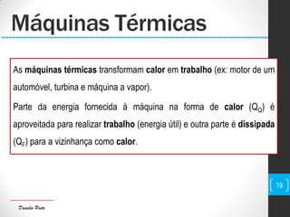 Daniela Pinto
Máquinas Térmicas
As máquinas térmicas transformam calor em trabalho (ex: motor de um
automóvel, turbina e máquina a vapor).
Parte da energia fornecida à máquina na forma de calor (QQ) é
aproveitada para realizar trabalho (energia útil) e outra parte é dissipada
(QF) para a vizinhança como calor.
19
 