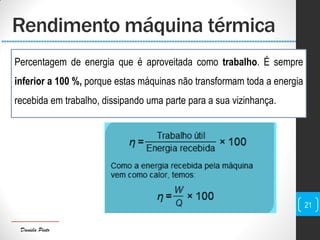 Daniela Pinto
Rendimento máquina térmica
Percentagem de energia que é aproveitada como trabalho. É sempre
inferior a 100 %, porque estas máquinas não transformam toda a energia
recebida em trabalho, dissipando uma parte para a sua vizinhança.
21
 