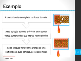 Daniela Pinto
Estes choques transferem a energia de uma
partícula para outra partícula, ao longo do metal.
A sua agitação aumenta e chocam umas com as
outras, aumentando a sua energia interna cinética.
A chama transfere energia às partículas do metal.
Exemplo
5
 