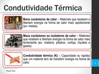 Daniela Pinto
Bons condutores de calor – Materiais que recebem e
libertam energia na forma de calor mais rapidamente
(ex: metais).
Maus condutores ou isoladores de calor – Materiais
que recebem e libertam energia na forma de calor mais
lentamente (ex: madeira, plástico, cortiça, líquidos e
gases).
Condutividade térmica (K) – Capacidade ou rapidez
que um material tem de transferir energia na forma de
calor.
Condutividade Térmica
9
 