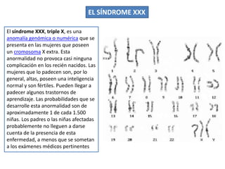 El síndrome XXX, triple X, es una
anomalía genómica o numérica que se
presenta en las mujeres que poseen
un cromosoma X extra. Esta
anormalidad no provoca casi ninguna
complicación en los recién nacidos. Las
mujeres que lo padecen son, por lo
general, altas, poseen una inteligencia
normal y son fértiles. Pueden llegar a
padecer algunos trastornos de
aprendizaje. Las probabilidades que se
desarrolle esta anormalidad son de
aproximadamente 1 de cada 1.500
niñas. Los padres o las niñas afectadas
probablemente no lleguen a darse
cuenta de la presencia de esta
enfermedad, a menos que se sometan
a los exámenes médicos pertinentes
EL SÍNDROME XXX
 