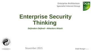 Enterprise Security
Thinking
Defenders Defend – Attackers Attack
Enterprise Architecture
Specialist Interest Group
November 2015 Daljit Banger MSc FBCS
 