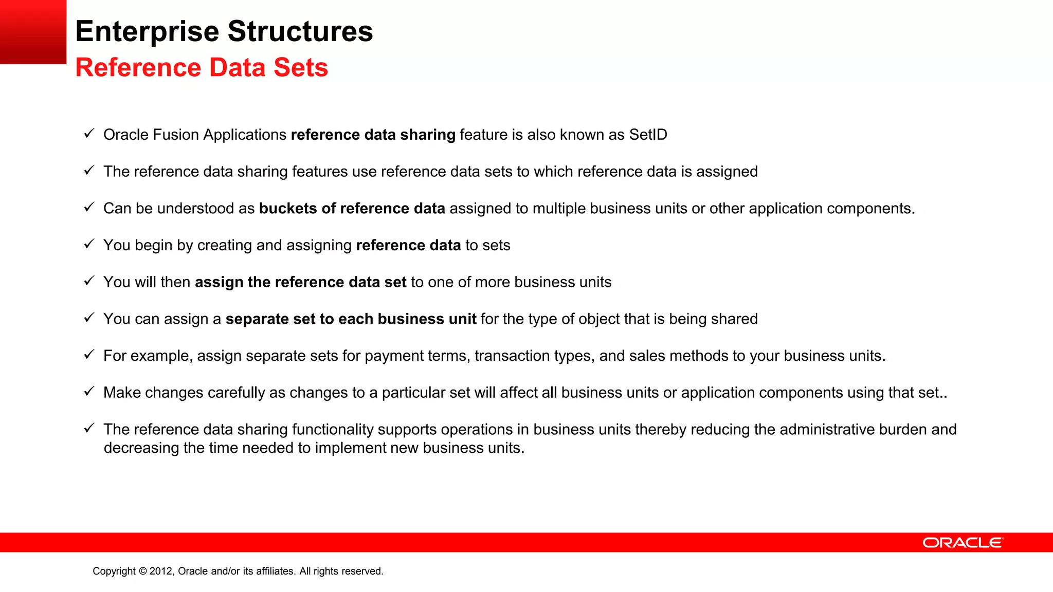 Copyright © 2012, Oracle and/or its affiliates. All rights reserved.
Enterprise Structures
Reference Data Sets
 Oracle Fusion Applications reference data sharing feature is also known as SetID
 The reference data sharing features use reference data sets to which reference data is assigned
 Can be understood as buckets of reference data assigned to multiple business units or other application components.
 You begin by creating and assigning reference data to sets
 You will then assign the reference data set to one of more business units
 You can assign a separate set to each business unit for the type of object that is being shared
 For example, assign separate sets for payment terms, transaction types, and sales methods to your business units.
 Make changes carefully as changes to a particular set will affect all business units or application components using that set..
 The reference data sharing functionality supports operations in business units thereby reducing the administrative burden and
decreasing the time needed to implement new business units.
 