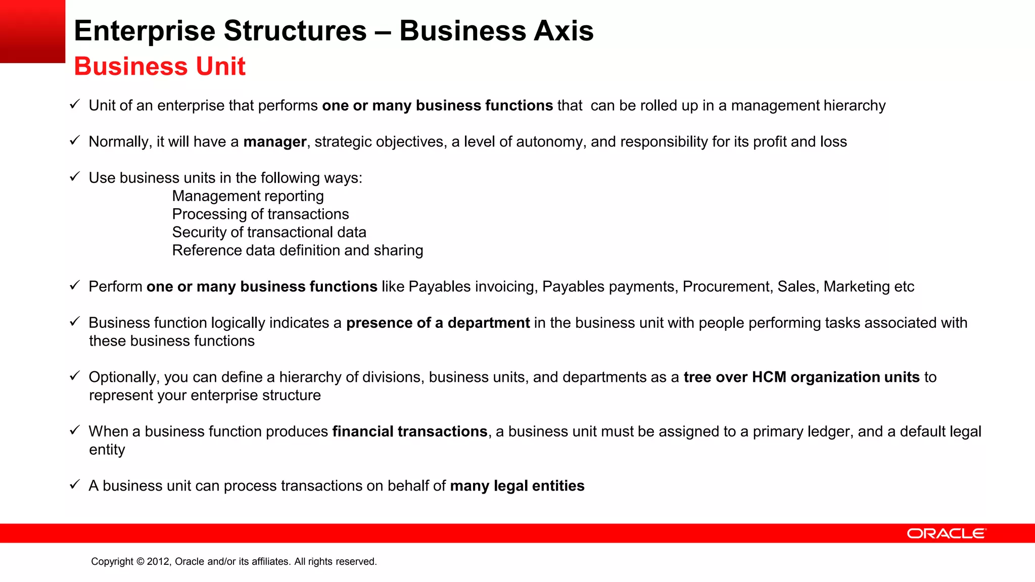 Copyright © 2012, Oracle and/or its affiliates. All rights reserved.
Enterprise Structures – Business Axis
Business Unit
 Unit of an enterprise that performs one or many business functions that can be rolled up in a management hierarchy
 Normally, it will have a manager, strategic objectives, a level of autonomy, and responsibility for its profit and loss
 Use business units in the following ways:
Management reporting
Processing of transactions
Security of transactional data
Reference data definition and sharing
 Perform one or many business functions like Payables invoicing, Payables payments, Procurement, Sales, Marketing etc
 Business function logically indicates a presence of a department in the business unit with people performing tasks associated with
these business functions
 Optionally, you can define a hierarchy of divisions, business units, and departments as a tree over HCM organization units to
represent your enterprise structure
 When a business function produces financial transactions, a business unit must be assigned to a primary ledger, and a default legal
entity
 A business unit can process transactions on behalf of many legal entities
 