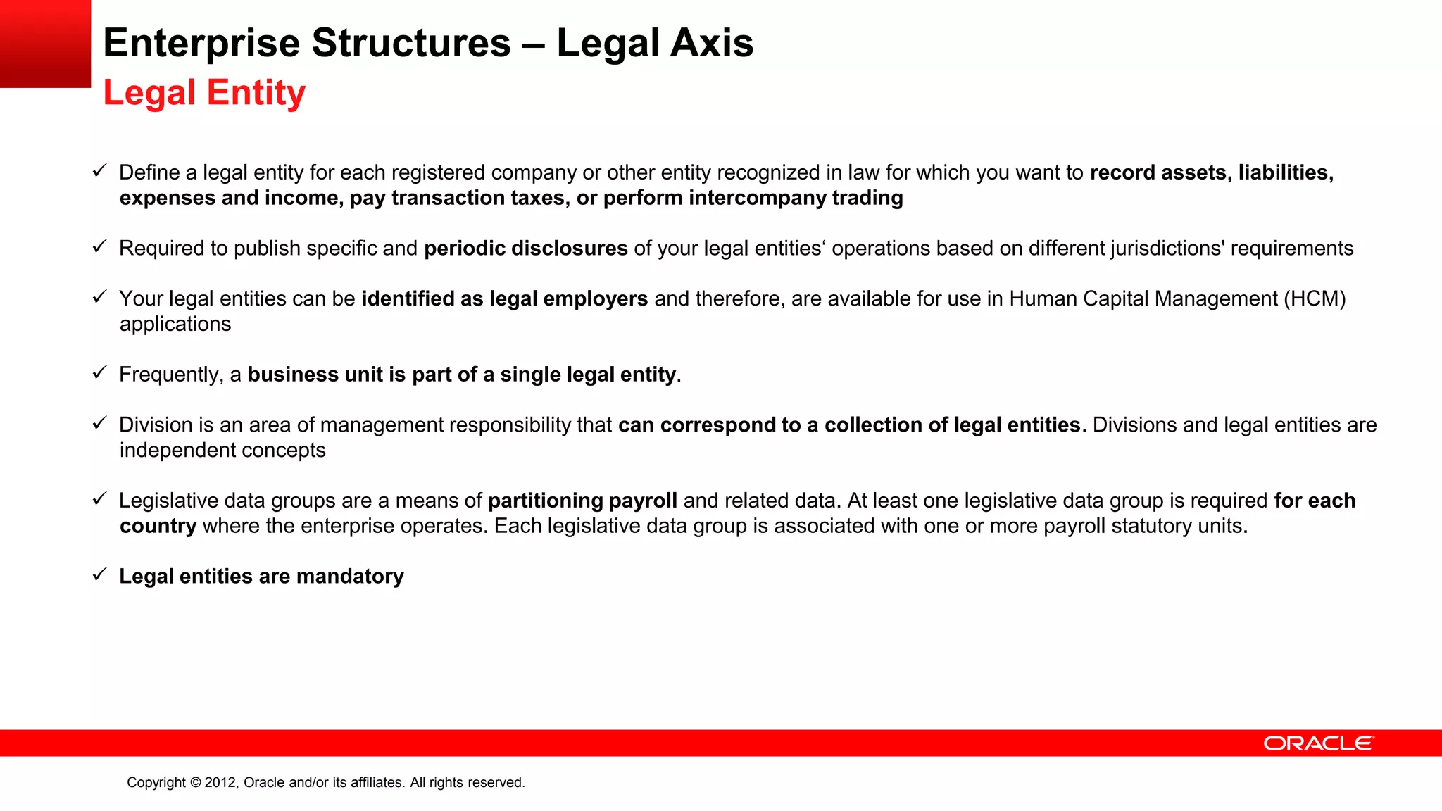 Copyright © 2012, Oracle and/or its affiliates. All rights reserved.
Enterprise Structures – Legal Axis
Legal Entity
 Define a legal entity for each registered company or other entity recognized in law for which you want to record assets, liabilities,
expenses and income, pay transaction taxes, or perform intercompany trading
 Required to publish specific and periodic disclosures of your legal entities‘ operations based on different jurisdictions' requirements
 Your legal entities can be identified as legal employers and therefore, are available for use in Human Capital Management (HCM)
applications
 Frequently, a business unit is part of a single legal entity.
 Division is an area of management responsibility that can correspond to a collection of legal entities. Divisions and legal entities are
independent concepts
 Legislative data groups are a means of partitioning payroll and related data. At least one legislative data group is required for each
country where the enterprise operates. Each legislative data group is associated with one or more payroll statutory units.
 Legal entities are mandatory
 