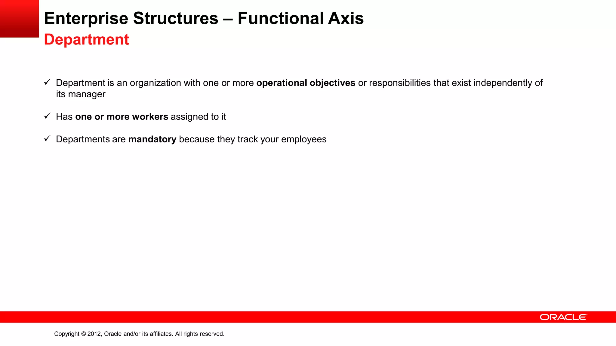 Copyright © 2012, Oracle and/or its affiliates. All rights reserved.
Enterprise Structures – Functional Axis
Department
 Department is an organization with one or more operational objectives or responsibilities that exist independently of
its manager
 Has one or more workers assigned to it
 Departments are mandatory because they track your employees
 