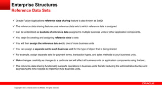 Copyright © 2012, Oracle and/or its affiliates. All rights reserved.
Enterprise Structures
Reference Data Sets
 Oracle Fusion Applications reference data sharing feature is also known as SetID
 The reference data sharing features use reference data sets to which reference data is assigned
 Can be understood as buckets of reference data assigned to multiple business units or other application components.
 You begin by creating and assigning reference data to sets
 You will then assign the reference data set to one of more business units
 You can assign a separate set to each business unit for the type of object that is being shared
 For example, assign separate sets for payment terms, transaction types, and sales methods to your business units.
 Make changes carefully as changes to a particular set will affect all business units or application components using that set..
 The reference data sharing functionality supports operations in business units thereby reducing the administrative burden and
decreasing the time needed to implement new business units.
 