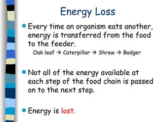Energy Loss Every time an organism eats another, energy is transferred from the food to the feeder.  Oak leaf    Caterpillar    Shrew    Badger  Not all of the energy available at each step of the food chain is passed on to the next step.  Energy is  lost. 