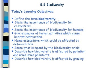 5.5 Biodiversity Today’s Learning Objectives: Define the term  biodiversity . State the importance of biodiversity for  ecosystems. State the importance of biodiversity for humans. Give examples of human activities which cause  habitat destruction. Name ecosystems which could be affected by  deforestation. State what is meant by the biodiversity crisis. Describe how biodiversity is affected by pollution  and name some pollutants. Describe how biodiversity is affected by grazing. 