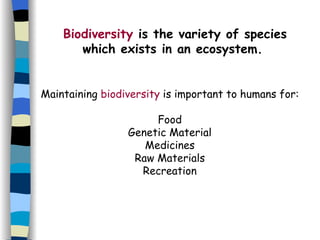 Biodiversity  is the variety of species which exists in an ecosystem.   Maintaining  biodiversity  is important to humans for: Food Genetic Material Medicines Raw Materials Recreation 