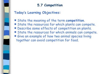 5.7 Competition Today’s Learning Objectives: State the meaning of the term  competition . State the resources for which plants can compete. Describe some effects of competition on plants. State the resources for which animals can compete. Give an example of how two animal species living  together can avoid competition for food. 