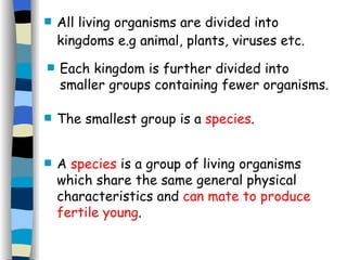 The smallest group is a  species .  A  species  is a group of living organisms which share the same general physical characteristics and  can mate to produce fertile young . All living organisms are divided into kingdoms e.g animal, plants, viruses etc.   Each kingdom is further divided into smaller groups containing fewer organisms. 