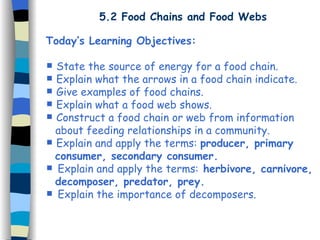 5.2 Food Chains and Food Webs Today’s Learning Objectives: State the source of energy for a food chain. Explain what the arrows in a food chain indicate. Give examples of food chains. Explain what a food web shows. Construct a food chain or web from information  about feeding relationships in a community. Explain and apply the terms:  producer, primary  consumer, secondary consumer. Explain and apply the terms:  herbivore, carnivore,  decomposer, predator, prey. Explain the importance of decomposers. 