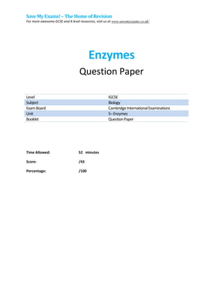Save My Exams!– The Home of Revision
For more awesome GCSE and A level resources, visit us at www.savemyexams.co.uk/
Enzymes
Question Paper
Level IGCSE
Subject Biology
ExamBoard CambridgeInternationalExaminations
Unit 5–Enzymes
Booklet QuestionPaper
Time Allowed: 52 minutes
Score: /43
Percentage: /100
 