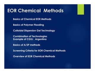 EOR Chemical Methods
Basics of Chemical EOR Methods
Basics of Polymer Flooding
Colloidal Dispersion Gel Technology
Combination of Technologies
Example of CGSJ , Argentina
Basics of A/SP methods
Screening Criteria for EOR Chemical Methods
Overview of EOR Chemical Methods
 