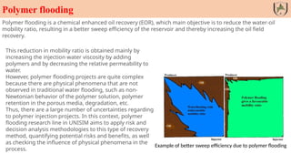 Polymer flooding
Example of better sweep efficiency due to polymer flooding
Polymer flooding is a chemical enhanced oil recovery (EOR), which main objective is to reduce the water-oil
mobility ratio, resulting in a better sweep efficiency of the reservoir and thereby increasing the oil field
recovery.
This reduction in mobility ratio is obtained mainly by
increasing the injection water viscosity by adding
polymers and by decreasing the relative permeability to
water.
However, polymer flooding projects are quite complex
because there are physical phenomena that are not
observed in traditional water flooding, such as non-
Newtonian behavior of the polymer solution, polymer
retention in the porous media, degradation, etc.
Thus, there are a large number of uncertainties regarding
to polymer injection projects. In this context, polymer
flooding research line in UNISIM aims to apply risk and
decision analysis methodologies to this type of recovery
method, quantifying potential risks and benefits, as well
as checking the influence of physical phenomena in the
process.
 
