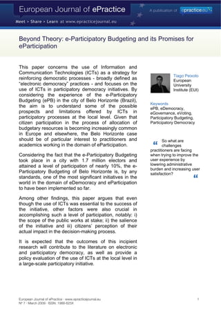 Beyond Theory: e-Participatory Budgeting and its Promises for
eParticipation


This paper concerns the use of Information and
Communication Technologies (ICTs) as a strategy for
                                                                         Tiago Peixoto
reinforcing democratic processes - broadly defined as                    European
“electronic democracy” practices - and focuses on the                    University
use of ICTs in participatory democracy initiatives. By                   Institute (EUI)
considering the experience of the e-Participatory
Budgeting (ePB) in the city of Belo Horizonte (Brazil),
                                                             Keywords
the aim is to understand some of the possible                ePB, eDemocracy,
prospects and limitations offered by ICTs in                 eGovernance, eVoting,
participatory processes at the local level. Given that       Participatory Budgeting,
citizen participation in the process of allocation of        Participatory Democracy
budgetary resources is becoming increasingly common
in Europe and elsewhere, the Belo Horizonte case
should be of particular interest to practitioners and               So what are
academics working in the domain of eParticipation.                  challenges
                                                             practitioners are facing
Considering the fact that the e-Participatory Budgeting      when trying to improve the
                                                             user experience by
took place in a city with 1.7 million electors and
                                                             lowering administrative
attained a level of participation of nearly 10%, the e-
                                                             burden and increasing user
Participatory Budgeting of Belo Horizonte is, by any         satisfaction?
standards, one of the most significant initiatives in the
world in the domain of eDemocracy and eParticipation
to have been implemented so far.

Among other findings, this paper argues that even
though the use of ICTs was essential to the success of
the initiative, other factors were also crucial in
accomplishing such a level of participation, notably: i)
the scope of the public works at stake; ii) the salience
of the initiative and iii) citizens’ perception of their
actual impact in the decision-making process.

It is expected that the outcomes of this incipient
research will contribute to the literature on electronic
and participatory democracy, as well as provide a
policy evaluation of the use of ICTs at the local level in
a large-scale participatory initiative.




European Journal of ePractice · www.epracticejournal.eu                                 1
Nº 7 · March 2009 · ISSN: 1988-625X
 
