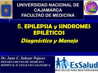 UNIVERSIDAD NACIONAL DE
CAJAMARCA
FACULTAD DE MEDICINA
Dr. Juan C. Salazar Pajares
DEPARTAMENTO DE MEDICINA
HOSPITAL II ESSALUD CAJAMARCA
5. EPILEPSIA y SINDROMES
EPILÉTICOS
Diagnóstico y Manejo
 