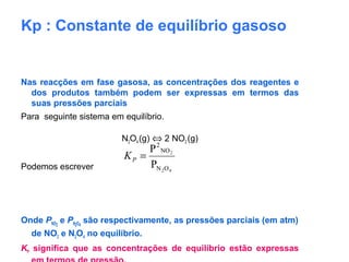 Kp : Constante de equilíbrio gasoso
Nas reacções em fase gasosa, as concentrações dos reagentes e
dos produtos também podem ser expressas em termos das
suas pressões parciais
Para seguinte sistema em equilíbrio.
N2O4 (g) ⇔ 2 NO2 (g)
Podemos escrever
Onde PNO2
e PN2O4
são respectivamente, as pressões parciais (em atm)
de NO2 e N2O4 no equilíbrio.
KP significa que as concentrações de equilíbrio estão expressas
42
2
ON
NO
2
P
P
=PK
 