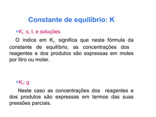 Constante de equilíbrio: K
Kc: s, l, e soluções
O índice em Kc, significa que nesta fórmula da
constante de equilíbrio, as concentrações dos
reagentes e dos produtos são expressas em moles
por litro ou molar.
KP: g
Neste caso as concentrações dos reagentes e
dos produtos são expressas em termos das suas
pressões parciais.
 
