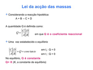 Lei da acção das massas
 Considerando a reacção hipotética:
A + B → C + D
A quantidade Q é definida como:
em que Q é o coeficiente reaccional
 Uma vez estabelecido o equilíbrio
em t0 : Q = 0
em t1 : Q > 0
No equilibrio, Q é constante
Q= K (K, a constante de equilíbrio)
[ ][ ]
[ ][ ]BA
DC
Q =
[ ][ ]
[ ][ ]
teconsQ
BA
DC
tan==
 