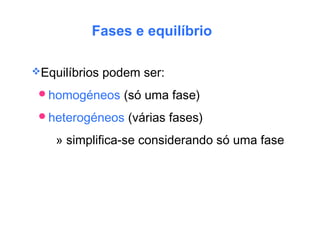 Fases e equilíbrio
Equilíbrios podem ser:
homogéneos (só uma fase)
heterogéneos (várias fases)
» simplifica-se considerando só uma fase
 