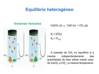 Equilíbrio heterogéneo
CaCO3 (s) → CaO (s) + CO2 (g)
Kc = [CO2]
KP = PCO2
A pressão de CO2 no equilíbrio é a
mesma independentemente das
quantidades da fase sólida (neste caso,
de CaCO3 e CO2 ) à mesma temperatura.
Sistemas fechados
←
 