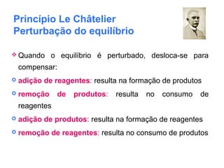 Princípio Le Châtelier
Perturbação do equilíbrio
 Quando o equilíbrio é perturbado, desloca-se para
compensar:
 adição de reagentes: resulta na formação de produtos
 remoção de produtos: resulta no consumo de
reagentes
 adição de produtos: resulta na formação de reagentes
 remoção de reagentes: resulta no consumo de produtos
 