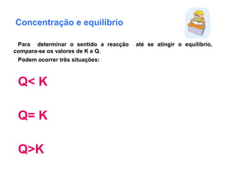 Concentração e equilíbrio
Para determinar o sentido a reacção até se atingir o equilíbrio,
compara-se os valores de K e Q.
Podem ocorrer três situações:
Q< K
Q= K
Q>K
 