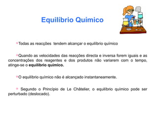 Equilíbrio Químico
Todas as reacções tendem alcançar o equilíbrio químico
Quando as velocidades das reacções directa e inversa forem iguais e as
concentrações dos reagentes e dos produtos não variarem com o tempo,
atinge-se o equilíbrio químico.
O equilíbrio químico não é alcançado instantaneamente.
 Segundo o Princípio de Le Châtelier, o equilíbrio químico pode ser
perturbado (deslocado).
 